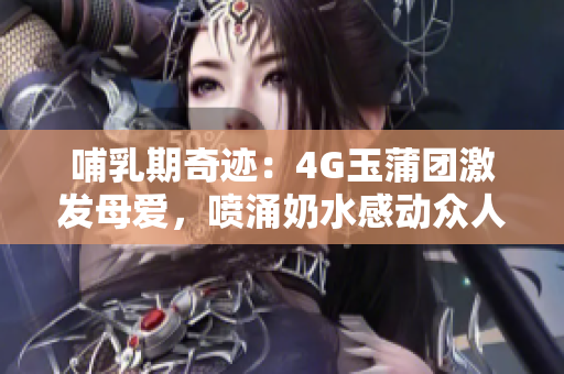 哺乳期奇跡：4G玉蒲團激發(fā)母愛，噴涌奶水感動眾人