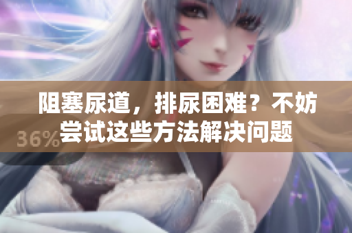 阻塞尿道，排尿困難？不妨嘗試這些方法解決問(wèn)題
