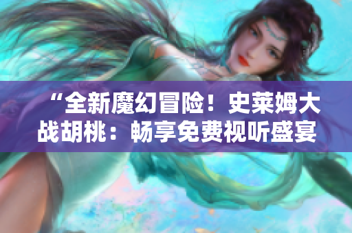 “全新魔幻冒險(xiǎn)！史萊姆大戰(zhàn)胡桃：暢享免費(fèi)視聽盛宴！”