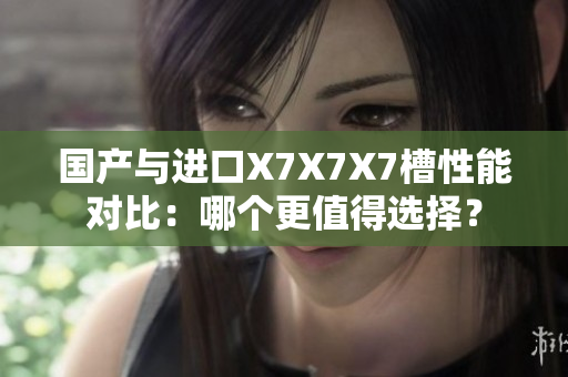 國產(chǎn)與進口X7X7X7槽性能對比：哪個更值得選擇？