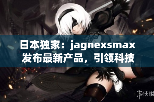日本獨家：jagnexsmax 發(fā)布最新產(chǎn)品，引領(lǐng)科技潮流