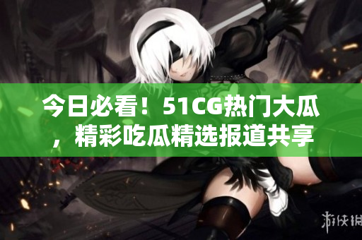 今日必看！51CG熱門大瓜，精彩吃瓜精選報(bào)道共享