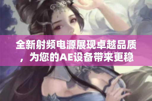全新射頻電源展現(xiàn)卓越品質(zhì)，為您的AE設(shè)備帶來更穩(wěn)定的性能
