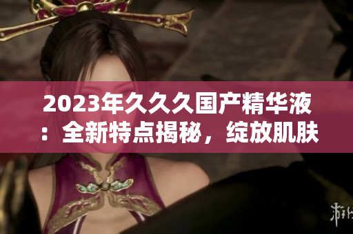 2023年久久久國產(chǎn)精華液：全新特點(diǎn)揭秘，綻放肌膚煥彩的秘密