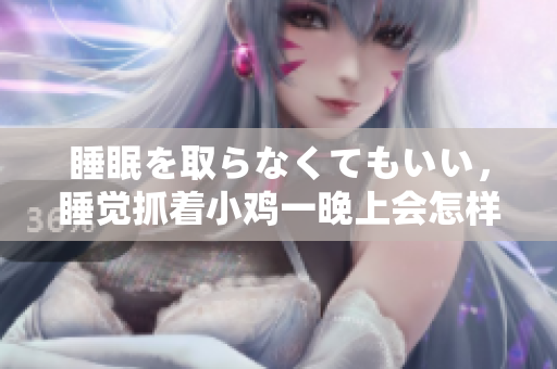 睡眠を取らなくてもいい，睡覺抓著小雞一晚上會(huì)怎樣，睡過年紀(jì)最大的多少歲六十多，水潤緊致銷魂低吟古代，水潤緊致銷魂低吟，說說都是怎么的干對象的676