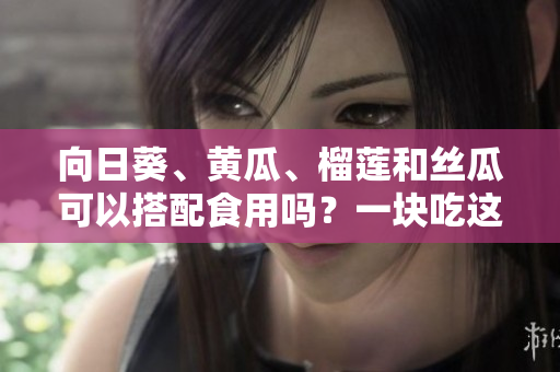 向日葵、黃瓜、榴蓮和絲瓜可以搭配食用嗎？一塊吃這些蔬果有哪些好處？