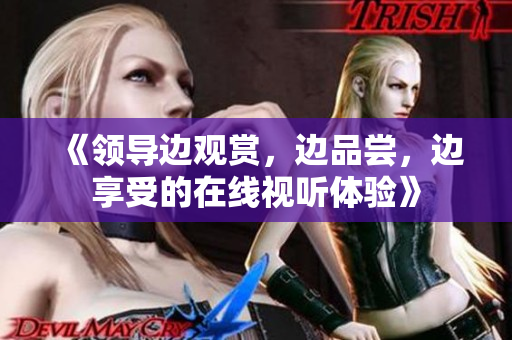《領(lǐng)導(dǎo)邊觀賞，邊品嘗，邊享受的在線視聽體驗(yàn)》