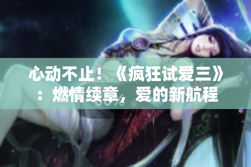 心動不止！《瘋狂試愛三》：燃情續(xù)章，愛的新航程