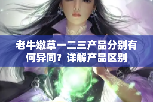老牛嫩草一二三產(chǎn)品分別有何異同？詳解產(chǎn)品區(qū)別