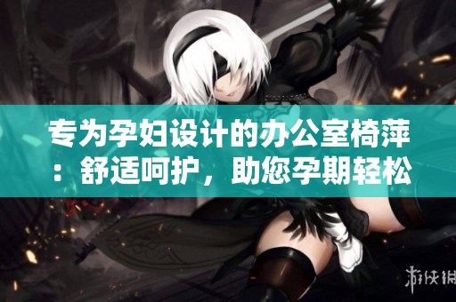 專為孕婦設(shè)計的辦公室椅萍：舒適呵護(hù)，助您孕期輕松工作