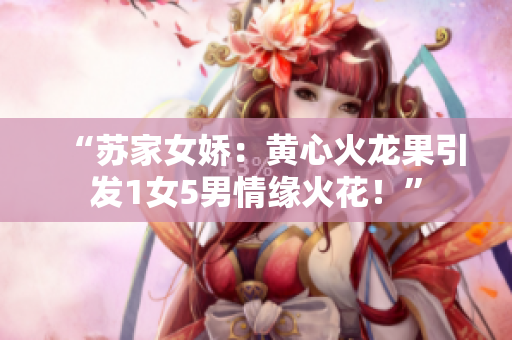 “蘇家女嬌：黃心火龍果引發(fā)1女5男情緣火花！”