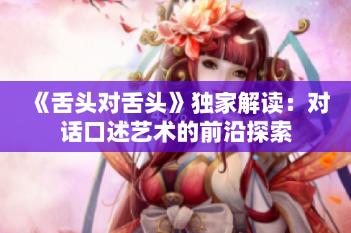 《舌頭對(duì)舌頭》獨(dú)家解讀：對(duì)話口述藝術(shù)的前沿探索
