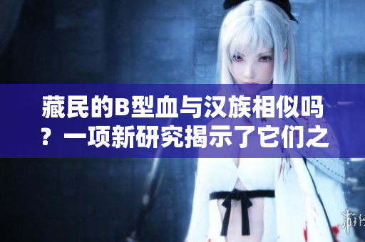 藏民的B型血與漢族相似嗎？一項(xiàng)新研究揭示了它們之間的關(guān)系