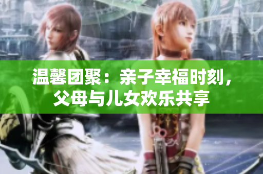 溫馨團聚：親子幸福時刻，父母與兒女歡樂共享