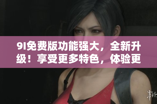 9I免費(fèi)版功能強(qiáng)大，全新升級(jí)！享受更多特色，體驗(yàn)更優(yōu)！