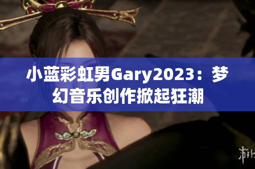 小藍(lán)彩虹男Gary2023：夢(mèng)幻音樂創(chuàng)作掀起狂潮