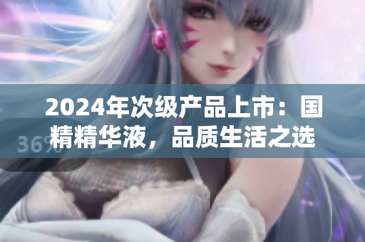 2024年次級產(chǎn)品上市：國精精華液，品質(zhì)生活之選