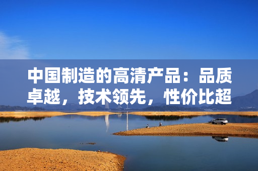 中國制造的高清產(chǎn)品：品質(zhì)卓越，技術(shù)領(lǐng)先，性價(jià)比超高