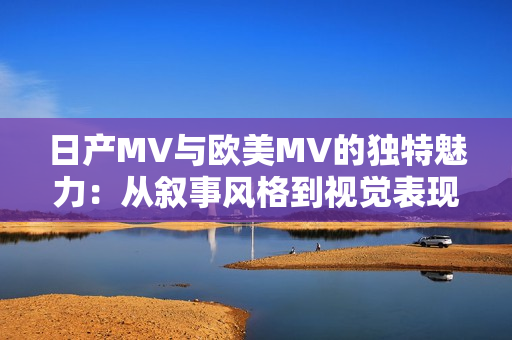 日產(chǎn)MV與歐美MV的獨(dú)特魅力：從敘事風(fēng)格到視覺表現(xiàn)的差異