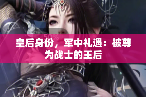 皇后身份，軍中禮遇：被尊為戰(zhàn)士的王后