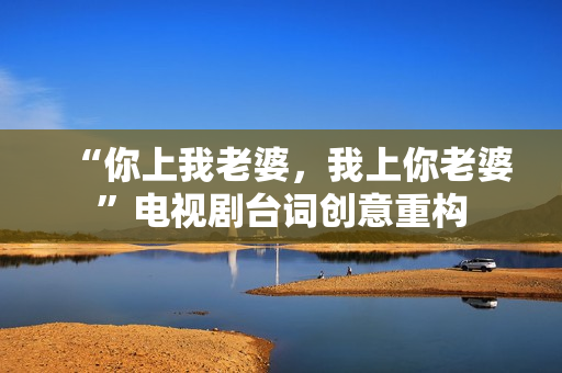 “你上我老婆，我上你老婆”電視劇臺詞創(chuàng)意重構(gòu)