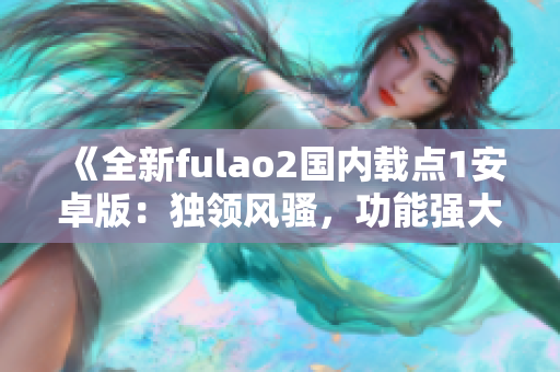 《全新fulao2國內(nèi)載點(diǎn)1安卓版：獨(dú)領(lǐng)風(fēng)騷，功能強(qiáng)大，用戶體驗(yàn)一流》