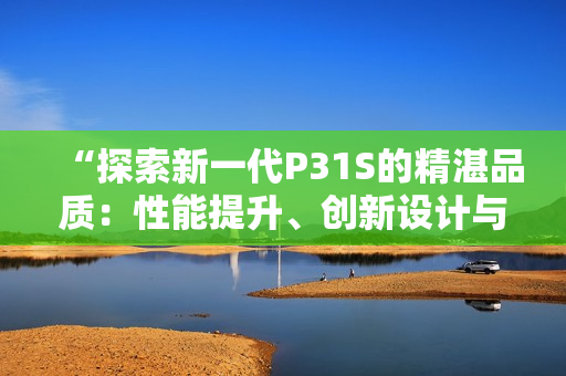 “探索新一代P31S的精湛品質(zhì)：性能提升、創(chuàng)新設(shè)計(jì)與卓越表現(xiàn)”