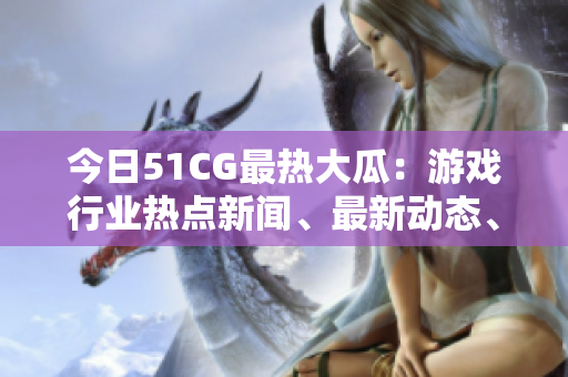 今日51CG最熱大瓜：游戲行業(yè)熱點(diǎn)新聞、最新動(dòng)態(tài)、獨(dú)家解讀！