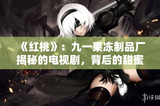《紅桃》：九一果凍制品廠揭秘的電視劇，背后的甜蜜與心酸