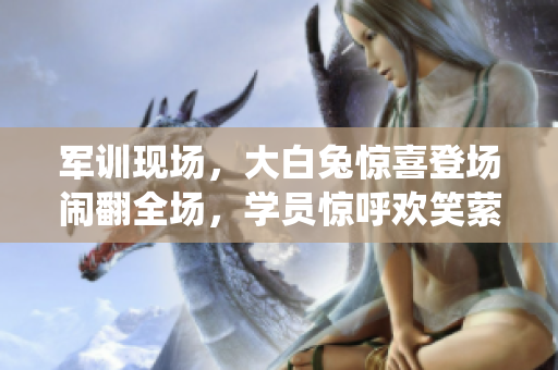 軍訓(xùn)現(xiàn)場，大白兔驚喜登場鬧翻全場，學(xué)員驚呼歡笑縈繞