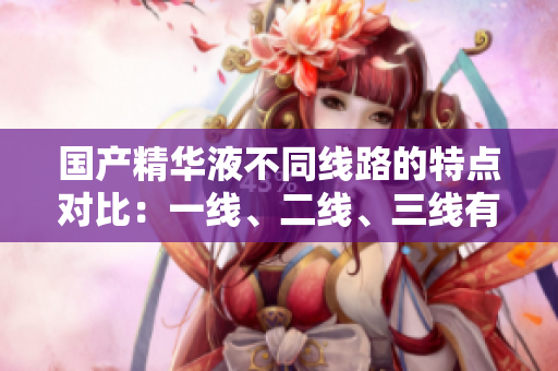 國產(chǎn)精華液不同線路的特點對比：一線、二線、三線有何區(qū)別？