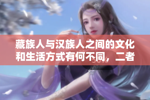 藏族人與漢族人之間的文化和生活方式有何不同，二者的相似與差異分析