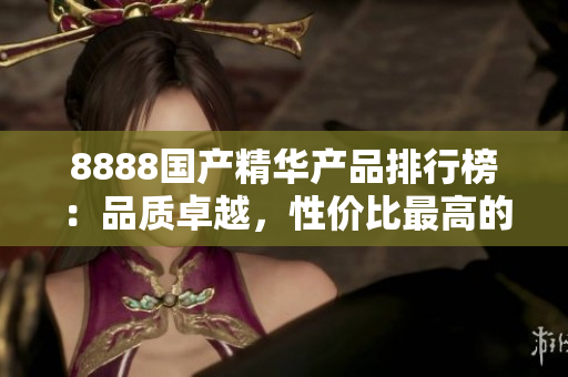 8888國(guó)產(chǎn)精華產(chǎn)品排行榜：品質(zhì)卓越，性?xún)r(jià)比最高的推薦產(chǎn)品大揭秘