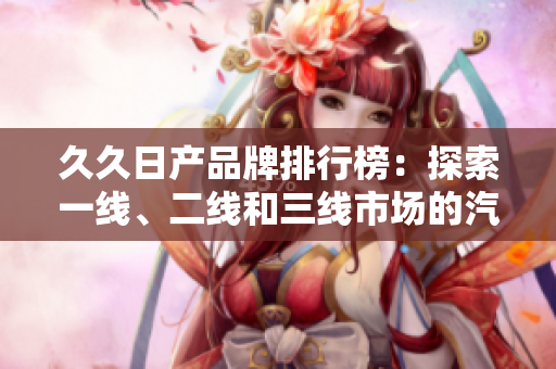 久久日產(chǎn)品牌排行榜：探索一線、二線和三線市場的汽車魅力