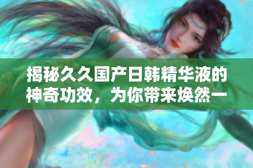 揭秘久久國產(chǎn)日韓精華液的神奇功效，為你帶來煥然一新的肌膚體驗！