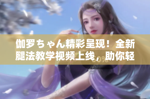 伽羅ちゃん精彩呈現(xiàn)！全新腿法教學(xué)視頻上線，助你輕松掌握技巧！