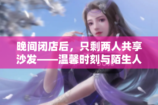 晚間閉店后，只剩兩人共享沙發(fā)——溫馨時(shí)刻與陌生人的邂逅