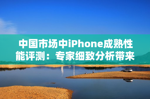 中國市場中iPhone成熟性能評測：專家細致分析帶來的新發(fā)現(xiàn)