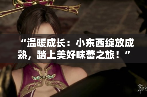 “溫暖成長(zhǎng)：小東西綻放成熟，踏上美好味蕾之旅！”