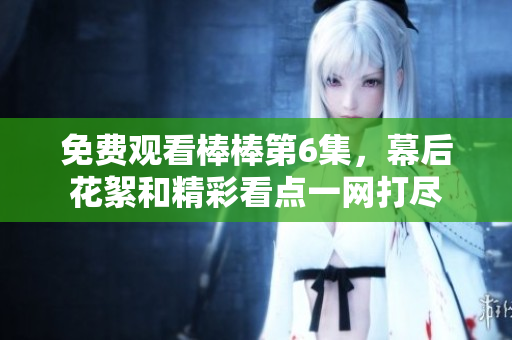 免費(fèi)觀看棒棒第6集，幕后花絮和精彩看點(diǎn)一網(wǎng)打盡