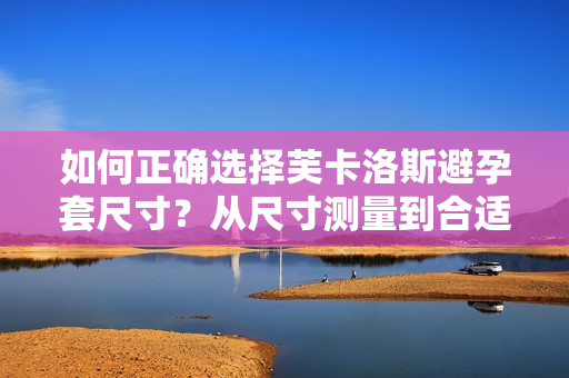 如何正確選擇芙卡洛斯避孕套尺寸？從尺寸測(cè)量到合適選擇，全面解讀！