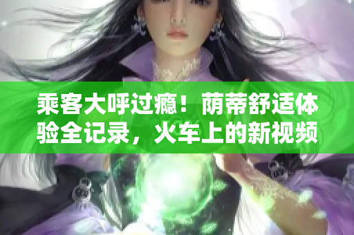 乘客大呼過癮！蔭蒂舒適體驗(yàn)全記錄，火車上的新視頻令人驚嘆