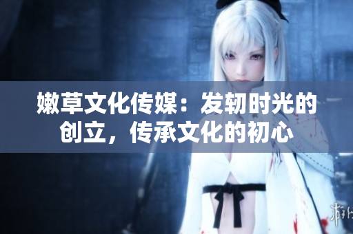 嫩草文化傳媒：發(fā)軔時(shí)光的創(chuàng)立，傳承文化的初心