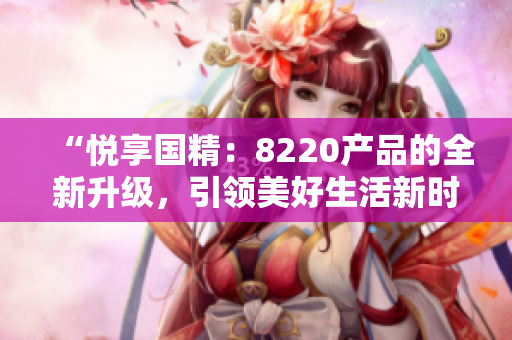 “悅享國(guó)精：8220產(chǎn)品的全新升級(jí)，引領(lǐng)美好生活新時(shí)代！”