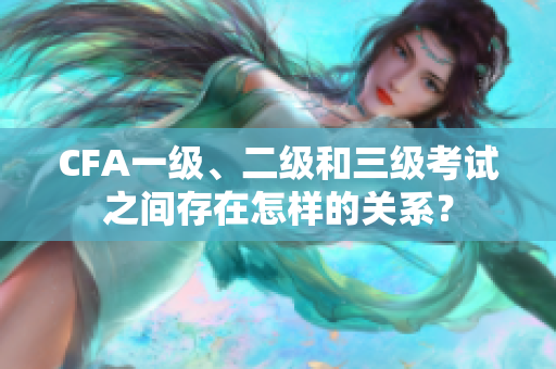 CFA一級、二級和三級考試之間存在怎樣的關系？