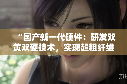 “國產(chǎn)新一代硬件：研發(fā)雙黃雙硬技術(shù)，實(shí)現(xiàn)超粗纖維強(qiáng)度突破！”