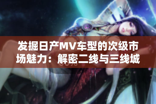發(fā)掘日產(chǎn)MV車型的次級(jí)市場(chǎng)魅力：解密二線與三線城市的消費(fèi)趨勢(shì)