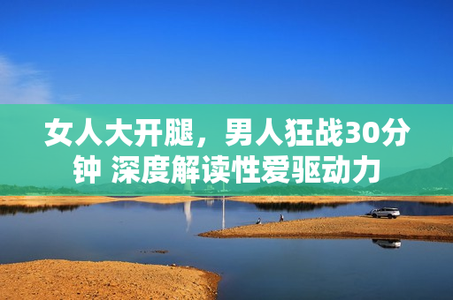 女人大開腿，男人狂戰(zhàn)30分鐘 深度解讀性愛驅動力
