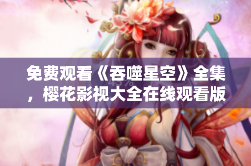 免費觀看《吞噬星空》全集，櫻花影視大全在線觀看版權正版資源免費觀看
