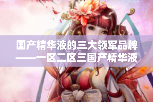 國產(chǎn)精華液的三大領軍品牌——一區(qū)二區(qū)三國產(chǎn)精華液
